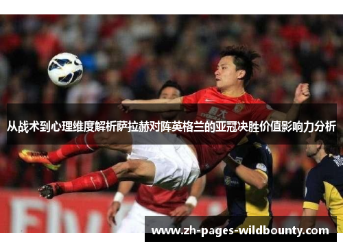 从战术到心理维度解析萨拉赫对阵英格兰的亚冠决胜价值影响力分析