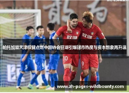 帕托加盟天津权健点燃中超转会狂潮引爆球市热度与资本想象再升温