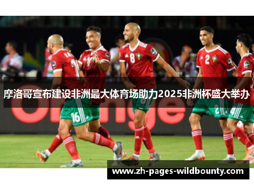 摩洛哥宣布建设非洲最大体育场助力2025非洲杯盛大举办