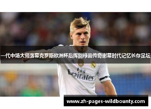 一代中场大师落幕克罗斯欧洲杯后挥别绿茵传奇谢幕时代记忆长存足坛 一代中场大师落幕克罗斯欧洲杯后挥别绿茵传奇谢幕时代记忆长存足坛
