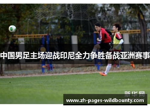 中国男足主场迎战印尼全力争胜备战亚洲赛事